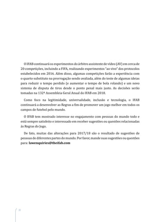 22
OIFABcontinuaráosexperimentosdoárbitroassistentedevídeo(AV)emcercade
20 competições, incluindo a FIFA, realizando experimentos “ao vivo” dos protocolos
estabelecidos em 2016. Além disso, algumas competições farão a experiência com
o quarto substituto na prorrogação sendo avaliada, além do teste de algumas ideias
para reduzir o tempo perdido (e aumentar o tempo de bola rolando) e um novo
sistema de disputa de tiros desde o ponto penal mais justo. As decisões serão
tomadas na 132ª Assembleia Geral Anual do IFAB em 2018.
Como foco na legitimidade, universalidade, inclusão e tecnologia, o IFAB
continuará a desenvolver as Regras a fim de promover um jogo melhor em todos os
campos de futebol pelo mundo.
O IFAB tem mostrado interesse no engajamento com pessoas do mundo todo e
está sempre satisfeito e interessado em receber sugestões ou questões relacionadas
às Regras do Jogo.
De fato, muitas das alterações para 2017/18 são o resultado de sugestões de
pessoas de diferentes partes do mundo. Por favor, mande suas sugestões ou questões
para: lawenquiries@theifab.com
 