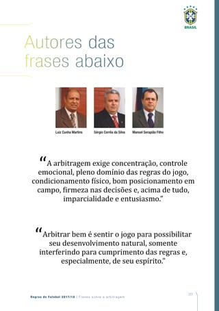 227
Regras de Futebol 2017/18 | Freses sobre a arbitragem
Autores das
frases abaixo
Luiz Cunha Martins Sérgio Corrêa da Silva Manoel Serapião Filho
“A arbitragem exige concentração, controle
emocional, pleno domínio das regras do jogo,
condicionamento físico, bom posicionamento em
campo, firmeza nas decisões e, acima de tudo,
imparcialidade e entusiasmo.”
“Arbitrar bem é sentir o jogo para possibilitar
seu desenvolvimento natural, somente
interferindo para cumprimento das regras e,
especialmente, de seu espírito.”
 