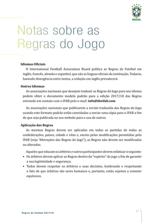 23
Regras de Futebol 2017/18
Notas sobre as
Regras do Jogo
Idiomas Oficiais
O International Football Association Board publica as Regras de Futebol em
inglês, francês, alemão e espanhol, que são as linguas oficiais da instituição. Todavia,
havendo divergência entre textos, a redação em inglês prevalecerá.
Outros Idiomas
As associações nacionais que desejem traduzir as Regras do Jogo para seu idioma
podem obter o documento modelo padrão para a edição 2017/18 das Regras
entrando em contato com o IFAB pelo e-mail: info@theifab.com
As associações nacionais que publicarem a versão traduzida das Regras do Jogo
usando este formato padrão estão convidadas a enviar uma cópia para o IFAB a fim
de que seja publicada no seu website para o uso de outros.
Aplicação das Regras
As mesmas Regras devem ser aplicadas em todas as partidas de todas as
confederações, países, cidade e vilas e, exceto pelas modificações permitidas pelo
IFAB (veja “Alterações das Regras do Jogo”), as Regras não devem ser modificadas
ou alteradas.
Aqueles que educam osárbitrose outrosparticipantesdevem enfatizar o seguinte:
•	 Os árbitros devem aplicar as Regras dentro do “espírito” do jogo a fim de garantir
a sua legitimidade e segurança;
•	 Todos devem respeitar os árbitros e suas decisões, lembrando e respeitando
o fato de que árbitros são seres humanos e, portanto, estão sujeitos a cometer
equívocos.
 
