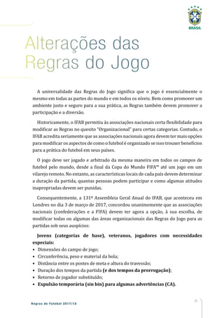 25
Regras de Futebol 2017/18
Alterações das
Regras do Jogo
A universalidade das Regras do Jogo significa que o jogo é essencialmente o
mesmo em todas as partes do mundo e em todos os níveis. Bem como promover um
ambiente justo e seguro para a sua prática, as Regras também devem promover a
participação e a diversão.
Historicamente, o IFAB permitiu às associações nacionais certa flexibilidade para
modificar as Regras no quesito “Organizacional” para certas categorias. Contudo, o
IFAB acredita seriamente que as associações nacionais agora devem ter mais opções
para modificar os aspectos de como o futebol é organizado se isso trouxer benefícios
para a prática do futebol em seus países.
O jogo deve ser jogado e arbitrado da mesma maneira em todos os campos de
futebol pelo mundo, desde a final da Copa do Mundo FIFA™ até um jogo em um
vilarejo remoto. No entanto, as características locais de cada país devem determinar
a duração da partida, quantas pessoas podem participar e como algumas atitudes
inapropriadas devem ser punidas.
Consequentemente, a 131ª Assembleia Geral Anual do IFAB, que aconteceu em
Londres no dia 3 de março de 2017, concordou unanimemente que as associações
nacionais (confederações e a FIFA) devem ter agora a opção, à sua escolha, de
modificar todas ou algumas das áreas organizacionais das Regras do Jogo para as
partidas sob seus auspícios:
Jovens (categorias de base), veteranos, jogadores com necessidades
especiais:
•	 Dimensões do campo de jogo;
•	 Circunferência, peso e material da bola;
•	 Distância entre os postes de meta e altura do travessão;
•	 Duração dos tempos da partida (e dos tempos da prorrogação);
•	 Retorno de jogador substituído;
•	 Expulsão temporária (sin bin) para algumas advertências (CA).
 