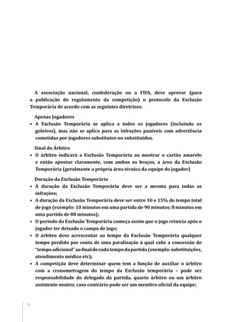 28
A associação nacional, confederação ou a FIFA, deve aprovar (para
a publicação do regulamento da competição) o protocolo da Exclusão
Temporária de acordo com as seguintes diretrizes:
Apenas Jogadores
•	 A Exclusão Temporária se aplica a todos os jogadores (incluindo os
goleiros), mas não se aplica para as infrações puníveis com advertência
cometidas por jogadores substitutos ou substituídos.
Sinal do Árbitro
•	 O árbitro indicará a Exclusão Temporária ao mostrar o cartão amarelo
e então apontar claramente, com ambos os braços, a área da Exclusão
Temporária (geralmente a própria área técnica da equipe do jogador)
Duração da Exclusão Temporária
•	 A duração da Exclusão Temporária deve ser a mesma para todas as
infrações;
•	 A duração da Exclusão Temporária deve ser entre 10 e 15% do tempo total
de jogo (exemplo: 10 minutos em uma partida de 90 minutos; 8 minutos em
uma partida de 80 minutos);
•	 O período da Exclusão Temporária começa assim que o jogo reinicia após o
jogador ter deixado o campo de jogo;
•	 O árbitro deve acrescentar ao tempo da Exclusão Temporária qualquer
tempo perdido por conta de uma paralização à qual cabe a concessão de
“tempoadicional”aofinaldecadatempodapartida(exemplo:substituições,
atendimento médico etc);
•	 A competição deve determinar quem tem a função de auxiliar o árbitro
com a cronometragem do tempo da Exclusão temporária – pode ser
responsabilidade do delegado da partida, quarto árbitro ou um árbitro
assistente neutro; caso contrário pode ser um membro oficial da equipe;
 