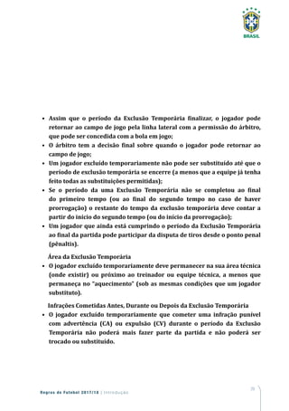 29
Regras de Futebol 2017/18 | Introdução
•	 Assim que o período da Exclusão Temporária finalizar, o jogador pode
retornar ao campo de jogo pela linha lateral com a permissão do árbitro,
que pode ser concedida com a bola em jogo;
•	 O árbitro tem a decisão final sobre quando o jogador pode retornar ao
campo de jogo;
•	 Um jogador excluído temporariamente não pode ser substituído até que o
período de exclusão temporária se encerre (a menos que a equipe já tenha
feito todas as substituições permitidas);
•	 Se o período da uma Exclusão Temporária não se completou ao final
do primeiro tempo (ou ao final do segundo tempo no caso de haver
prorrogação) o restante do tempo da exclusão temporária deve contar a
partir do início do segundo tempo (ou do início da prorrogação);
•	 Um jogador que ainda está cumprindo o período da Exclusão Temporária
ao final da partida pode participar da disputa de tiros desde o ponto penal
(pênaltis).
Área da Exclusão Temporária
•	 O jogador excluído temporariamente deve permanecer na sua área técnica
(onde existir) ou próximo ao treinador ou equipe técnica, a menos que
permaneça no “aquecimento” (sob as mesmas condições que um jogador
substituto).
Infrações Cometidas Antes, Durante ou Depois da Exclusão Temporária
•	 O jogador excluído temporariamente que cometer uma infração punível
com advertência (CA) ou expulsão (CV) durante o período da Exclusão
Temporária não poderá mais fazer parte da partida e não poderá ser
trocado ou substituído.
 