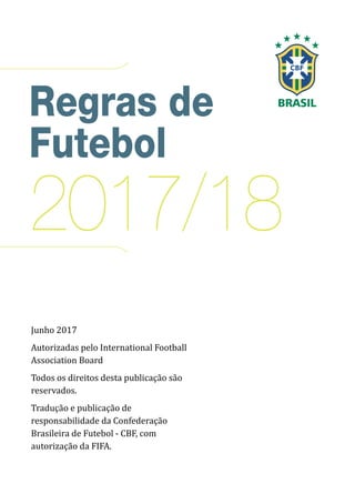Regras de
Futebol
2017/18
Junho 2017
Autorizadas pelo International Football
Association Board
Todos os direitos desta publicação são
reservados.
Tradução e publicação de
responsabilidade da Confederação
Brasileira de Futebol - CBF, com
autorização da FIFA.
 