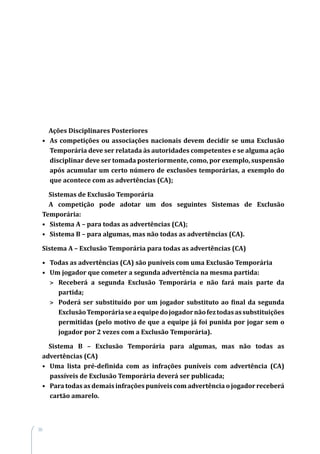 30
Ações Disciplinares Posteriores
•	 As competições ou associações nacionais devem decidir se uma Exclusão
Temporária deve ser relatada às autoridades competentes e se alguma ação
disciplinar deve ser tomada posteriormente, como, por exemplo, suspensão
após acumular um certo número de exclusões temporárias, a exemplo do
que acontece com as advertências (CA);
Sistemas de Exclusão Temporária
A competição pode adotar um dos seguintes Sistemas de Exclusão
Temporária:
•	 Sistema A – para todas as advertências (CA);
•	 Sistema B – para algumas, mas não todas as advertências (CA).
Sistema A – Exclusão Temporária para todas as advertências (CA)
•	 Todas as advertências (CA) são puníveis com uma Exclusão Temporária
•	 Um jogador que cometer a segunda advertência na mesma partida:
>	 Receberá a segunda Exclusão Temporária e não fará mais parte da
partida;
>	 Poderá ser substituído por um jogador substituto ao final da segunda
ExclusãoTemporáriaseaequipedojogadornãofeztodasassubstituições
permitidas (pelo motivo de que a equipe já foi punida por jogar sem o
jogador por 2 vezes com a Exclusão Temporária).
Sistema B – Exclusão Temporária para algumas, mas não todas as
advertências (CA)
•	 Uma lista pré-definida com as infrações puníveis com advertência (CA)
passíveis de Exclusão Temporária deverá ser publicada;
•	 Para todas as demais infrações puníveis com advertência o jogador receberá
cartão amarelo.
 