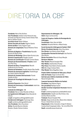 4
Presidente: Marco Polo Del Nero
Vice-Presidentes: Antônio Carlos Nunes de Lima,
Fernando José Macieira Sarney, Gustavo Dantas Feijó,
Marcus Antônio Vicente
Secretário-Geral: Walter Feldman
Diretor Executivo de Gestão: Rogério Caboclo
Diretor Jurídico: Carlos Eugenio Lopes
Diretoria de Competições: Manoel Medeiros Flores
Júnior
Diretoria de Registro e Transferência: Reynaldo
Buzzoni de Oliveira Neto
Diretoria de Marketing: Gilberto Ratto Ferreira Leite
Diretoria Comunicações: Douglas Lunardi
Diretoria de Coordenação: Reinaldo Carneiro Bastos
Diretoria de Desenvolvimento e Projetos: André
Luiz Pitta Pires
Diretoria de Ética e Transparência: Marcelo
Guilherme de Aro Ferreira
Diretoria de Patrimônio: Oswaldo Antonio Elias Gentille
Diretoria de Assessoria Legislativa: Vandenbergue
dos Santos Sobreira Machado
Diretoria de Assuntos Internacionais: Vicente
Cândido da Silva
Diretoria de Tecnologia da Informação: Fernando
França
Diretoria Financeira: Gilnei Botrel
Diretoria de Governança e Conformidade: André dos
Santos Megale
Comissão de Arbitragem – CA
Presidente: Marcos Cabral Marinho de Moura
Corregedoria de Arbitragem: Edson Rezende de
Oliveira
e-mail: corregedoria.arbitragem@cbf.com.br
Ouvidoria de Arbitragem: Paulo Jorge Alves
e-mail: ouvidoria.arbitragem@cbf.com.br
Vice-Presidente: Alício Pena Júnior
Ad-hoc: Ricardo Mauricio Almeida
Membro: Cláudio Vinícius Cerdeira
Departamento de Arbitragem - DA
Chefe: Sérgio Corrêa da Silva
Centro de Pesquisa e Análise do Desempenho da
Arbitragem
Coordenador: Almir Alves de Mello
Analistas: Bernardo Martins e Mikael Araújo.
Escola Nacional de Arbitragem de Futebol- ENAF
Diretor-Presidente Interino: Alicio Pena Júnior
Vice-Diretor: José Roberto Ramiz Wright
Coordenadora Nacional da Instrução: Ana Paula da
Silva Oliveira
Diretor-Secretário: Nilson de Souza Monção
Diretores-Adjuntos
Pilar Técnico: Manoel Serapião Filho
Pilar Médico: Andréia Rossi Picanço
Pilar Físico: Paulo Roberto Rocha Camello
FIFA 11+: Diogo Cristiano Netto
Pilar Mental: Marta Magalhães Sousa
Projeto Árbitro Assistente de Vídeo para o Brasil
Líder do Projeto: Sérgio Corrêa da Silva
Instrutor para Árbitros Assistentes de Vídeo:
Manoel Serapião Filho
Comissão Nacional de Médicos do Futebol:
Presidente: Jorge Roberto Pagura
Vice-presidente Rodrigo Lasmar
Ouvidor Geral das Competições Nacionais: Roberto
Sardinha
E-mail: ouvidoriacompeticoes.sardinha@cbf.com.br
Administrativo: Claudio Luis Silva Freitas e Ana
Carolina Oliveira da Silva
Tradução: Manoel Serapião Filho
Revisão: Sérgio Corrêa da Silva, Márcio Verri, Roberto
Perassi e Daniel Destro do Carmo
Diagramação: Arthur Armendro e Sergio R. Shahara
Conexão Brasil Computação Gráfica - Tel.: (11) 2994-4754
Email: contato@conexao-brasil.com
Diretoria da CBF
 