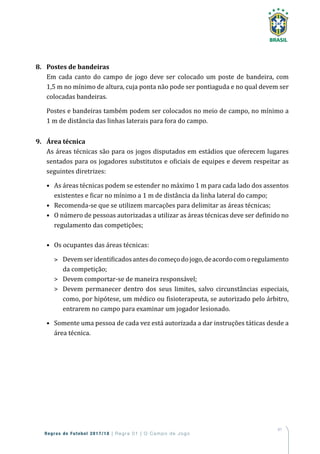 41
Regras de Futebol 2017/18 | Regra 01 | O Campo de Jogo
8.	 Postes de bandeiras
Em cada canto do campo de jogo deve ser colocado um poste de bandeira, com
1,5 m no mínimo de altura, cuja ponta não pode ser pontiaguda e no qual devem ser
colocadas bandeiras.
Postes e bandeiras também podem ser colocados no meio de campo, no mínimo a
1 m de distância das linhas laterais para fora do campo.
9.	 Área técnica
As áreas técnicas são para os jogos disputados em estádios que oferecem lugares
sentados para os jogadores substitutos e oficiais de equipes e devem respeitar as
seguintes diretrizes:
•	As áreas técnicas podem se estender no máximo 1 m para cada lado dos assentos
existentes e ficar no mínimo a 1 m de distância da linha lateral do campo;
•	Recomenda-se que se utilizem marcações para delimitar as áreas técnicas;
•	O número de pessoas autorizadas a utilizar as áreas técnicas deve ser definido no
regulamento das competições;
•	Os ocupantes das áreas técnicas:
	Devemseridentificadosantesdocomeçodojogo,deacordocomoregulamento
da competição;
	Devem comportar-se de maneira responsável;
	Devem permanecer dentro dos seus limites, salvo circunstâncias especiais,
como, por hipótese, um médico ou fisioterapeuta, se autorizado pelo árbitro,
entrarem no campo para examinar um jogador lesionado.
•	Somente uma pessoa de cada vez está autorizada a dar instruções táticas desde a
área técnica.
 