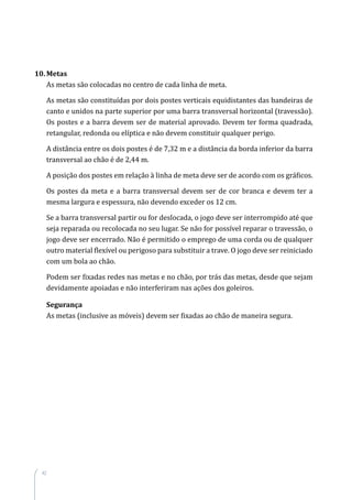 42
10. Metas
As metas são colocadas no centro de cada linha de meta.
As metas são constituídas por dois postes verticais equidistantes das bandeiras de
canto e unidos na parte superior por uma barra transversal horizontal (travessão).
Os postes e a barra devem ser de material aprovado. Devem ter forma quadrada,
retangular, redonda ou elíptica e não devem constituir qualquer perigo.
A distância entre os dois postes é de 7,32 m e a distância da borda inferior da barra
transversal ao chão é de 2,44 m.
A posição dos postes em relação à linha de meta deve ser de acordo com os gráficos.
Os postes da meta e a barra transversal devem ser de cor branca e devem ter a
mesma largura e espessura, não devendo exceder os 12 cm.
Se a barra transversal partir ou for deslocada, o jogo deve ser interrompido até que
seja reparada ou recolocada no seu lugar. Se não for possível reparar o travessão, o
jogo deve ser encerrado. Não é permitido o emprego de uma corda ou de qualquer
outro material flexível ou perigoso para substituir a trave. O jogo deve ser reiniciado
com um bola ao chão.
Podem ser fixadas redes nas metas e no chão, por trás das metas, desde que sejam
devidamente apoiadas e não interferiram nas ações dos goleiros.
Segurança
As metas (inclusive as móveis) devem ser fixadas ao chão de maneira segura.
 