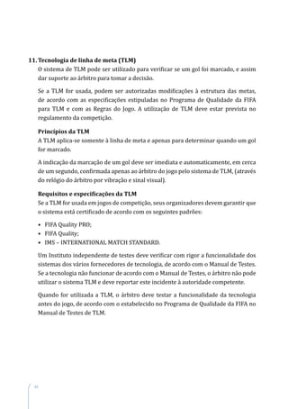 44
11.	Tecnologia de linha de meta (TLM)
O sistema de TLM pode ser utilizado para verificar se um gol foi marcado, e assim
dar suporte ao árbitro para tomar a decisão.
Se a TLM for usada, podem ser autorizadas modificações à estrutura das metas,
de acordo com as especificações estipuladas no Programa de Qualidade da FIFA
para TLM e com as Regras do Jogo. A utilização de TLM deve estar prevista no
regulamento da competição.
Princípios da TLM
A TLM aplica-se somente à linha de meta e apenas para determinar quando um gol
for marcado.
A indicação da marcação de um gol deve ser imediata e automaticamente, em cerca
de um segundo, confirmada apenas ao árbitro do jogo pelo sistema de TLM, (através
do relógio do árbitro por vibração e sinal visual).
Requisitos e especificações da TLM
Se a TLM for usada em jogos de competição, seus organizadores devem garantir que
o sistema está certificado de acordo com os seguintes padrões:
•	 FIFA Quality PRO;
•	 FIFA Quality;
•	 IMS – INTERNATIONAL MATCH STANDARD.
Um Instituto independente de testes deve verificar com rigor a funcionalidade dos
sistemas dos vários fornecedores de tecnologia, de acordo com o Manual de Testes.
Se a tecnologia não funcionar de acordo com o Manual de Testes, o árbitro não pode
utilizar o sistema TLM e deve reportar este incidente à autoridade competente.
Quando for utilizada a TLM, o árbitro deve testar a funcionalidade da tecnologia
antes do jogo, de acordo com o estabelecido no Programa de Qualidade da FIFA no
Manual de Testes de TLM.
 