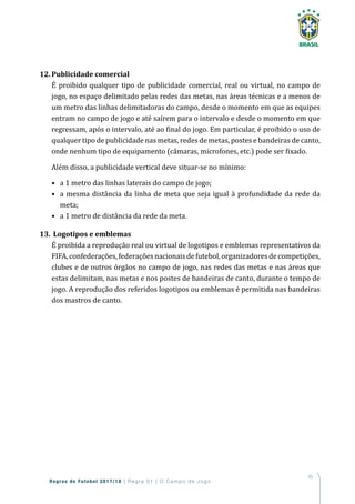 45
Regras de Futebol 2017/18 | Regra 01 | O Campo de Jogo
12.	Publicidade comercial
É proibido qualquer tipo de publicidade comercial, real ou virtual, no campo de
jogo, no espaço delimitado pelas redes das metas, nas áreas técnicas e a menos de
um metro das linhas delimitadoras do campo, desde o momento em que as equipes
entram no campo de jogo e até saírem para o intervalo e desde o momento em que
regressam, após o intervalo, até ao final do jogo. Em particular, é proibido o uso de
qualquer tipo de publicidade nas metas, redes de metas, postes e bandeiras de canto,
onde nenhum tipo de equipamento (câmaras, microfones, etc.) pode ser fixado.
Além disso, a publicidade vertical deve situar-se no mínimo:
•	 a 1 metro das linhas laterais do campo de jogo;
•	a mesma distância da linha de meta que seja igual à profundidade da rede da
meta;
•	 a 1 metro de distância da rede da meta.
13.	 Logotipos e emblemas
É proibida a reprodução real ou virtual de logotipos e emblemas representativos da
FIFA,confederações,federaçõesnacionaisdefutebol,organizadoresdecompetições,
clubes e de outros órgãos no campo de jogo, nas redes das metas e nas áreas que
estas delimitam, nas metas e nos postes de bandeiras de canto, durante o tempo de
jogo. A reprodução dos referidos logotipos ou emblemas é permitida nas bandeiras
dos mastros de canto.
 