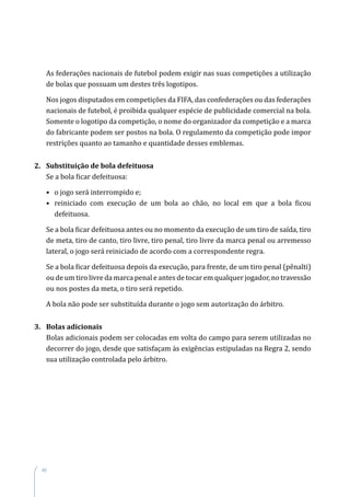 48
As federações nacionais de futebol podem exigir nas suas competições a utilização
de bolas que possuam um destes três logotipos.
Nos jogos disputados em competições da FIFA, das confederações ou das federações
nacionais de futebol, é proibida qualquer espécie de publicidade comercial na bola.
Somente o logotipo da competição, o nome do organizador da competição e a marca
do fabricante podem ser postos na bola. O regulamento da competição pode impor
restrições quanto ao tamanho e quantidade desses emblemas.
2. Substituição de bola defeituosa
Se a bola ficar defeituosa:
• o jogo será interrompido e;
• reiniciado com execução de um bola ao chão, no local em que a bola ficou
defeituosa.
Se a bola ficar defeituosa antes ou no momento da execução de um tiro de saída, tiro
de meta, tiro de canto, tiro livre, tiro penal, tiro livre da marca penal ou arremesso
lateral, o jogo será reiniciado de acordo com a correspondente regra.
Se a bola ficar defeituosa depois da execução, para frente, de um tiro penal (pênalti)
ou de um tiro livre da marca penal e antes de tocar em qualquer jogador, no travessão
ou nos postes da meta, o tiro será repetido.
A bola não pode ser substituída durante o jogo sem autorização do árbitro.
3. Bolas adicionais
Bolas adicionais podem ser colocadas em volta do campo para serem utilizadas no
decorrer do jogo, desde que satisfaçam às exigências estipuladas na Regra 2, sendo
sua utilização controlada pelo árbitro.
 