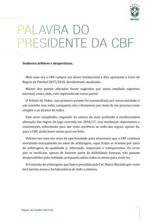 5
Regras de Futebol 2017/18
PALAVRA DO
PRESIDENTE DA CBF
Senhores árbitros e desportistas,
Mais uma vez a CBF cumpre seu dever institucional e lhes apresenta o Livro de
Regras de Futebol 2017/2018, devidamnete atualizado.
Muitos dos pontos alterados foram sugeridos por nossa entidade esportiva
nacional, como, aliás, está registrado em nosso portal.
O Árbitro de Vídeo, cujo primeiro projeto foi encaminhado por nossa entidade, é
um caminho sem volta, conquanto nós o desejemos por meio de um processo mais
simples e ao alcance de todos.
Este novo compêndio, seguindo na esteira da mais profunda e revolucionária
alteração das regras do jogo ocorrida em 2016/17, traz mudanças importantes e
consistentes, sobremodo para dar mais coerência ao todo das regras, apesar de,
para a CBF, ainda haver muito para ser feito.
Valemo-nos uma vez mais da oportunidade para mencionar que a CBF continua
investindo maciçamente no setor de arbitragem, cujos frutos se revelam por meio
de arbitragens de qualidade e, sobretudo, imparciais e transparentes. Os erros
que se verificam, apesar de fazerem parte da falibilidade humana, não passam
despercebidos pela entidade, porquanto adota todos os meios para evitá-los.
A Comissão de arbitragem, que hoje é presidida pelo Cel. Marco Marinho por certo
terá facetas novas e fortalecedoras de todo o sistema.
 