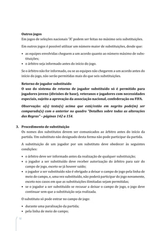 52
Outros jogos
Em jogos de seleções nacionais “A” podem ser feitas no máximo seis substituições.
Em outros jogos é possível utilizar um número maior de substituições, desde que:
•	as equipes envolvidas cheguem a um acordo quanto ao número máximo de subs-
tituições;
•	 o árbitro seja informado antes do início do jogo.
Se o árbitro não for informado, ou se as equipes não chegarem a um acordo antes do
início do jogo, não serão permitidas mais do que seis substituições.
Retorno de jogador substituído
O uso do sistema de retorno de jogador substituído só é permitido para
jogadores jovens (divisões de base), veteranos e jogadores com necessidades
especiais, sujeito a aprovação da associação nacional, confederação ou FIFA.
Observação: o(s) texto(s) acima que está/estão em negrito pode(m) ser
comparado(s) com o anterior no quadro “Detalhes sobre todas as alterações
das Regras” – páginas 142 a 154.
3.	 Procedimento de substituição
Os nomes dos substitutos devem ser comunicados ao árbitro antes do início da
partida. Um substituto não designado desta forma não pode participar da partida.
A substituição de um jogador por um substituto deve obedecer às seguintes
condições:
•	o árbitro deve ser informado antes da realização de qualquer substituição;
•	o jogador a ser substituído deve receber autorização do árbitro para sair do
campo de jogo, exceto se já houver saído;
•	o jogador a ser substituído não é obrigado a deixar o campo de jogo pela linha de
meio de campo, e, uma vez substituído, não poderá participar do jogo novamente,
exceto nos casos em que as substituições ilimitadas sejam permitidas;
•	se o jogador a ser substituído se recusar a deixar o campo de jogo, o jogo deve
continuar sem que a substituição seja realizada.
O substituto só pode entrar no campo de jogo:
•	 durante uma paralisação da partida;
•	 pela linha de meio de campo;
 