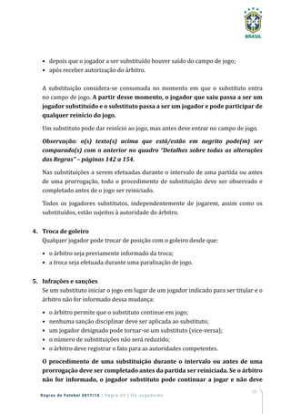 53
Regras de Futebol 2017/18 | Regra 03 | Os Jogadores
•	 depois que o jogador a ser substituído houver saído do campo de jogo;
•	 após receber autorização do árbitro.
A substituição considera-se consumada no momento em que o substituto entra
no campo de jogo. A partir desse momento, o jogador que saiu passa a ser um
jogador substituído e o substituto passa a ser um jogador e pode participar de
qualquer reinício do jogo.
Um substituto pode dar reinício ao jogo, mas antes deve entrar no campo de jogo.
Observação: o(s) texto(s) acima que está/estão em negrito pode(m) ser
comparado(s) com o anterior no quadro “Detalhes sobre todas as alterações
das Regras” – páginas 142 a 154.
Nas substituições a serem efetuadas durante o intervalo de uma partida ou antes
de uma prorrogação, todo o procedimento de substituição deve ser observado e
completado antes de o jogo ser reiniciado.
Todos os jogadores substitutos, independentemente de jogarem, assim como os
substituídos, estão sujeitos à autoridade do árbitro.
4.	 Troca de goleiro
Qualquer jogador pode trocar de posição com o goleiro desde que:
•	 o árbitro seja previamente informado da troca;
•	 a troca seja efetuada durante uma paralisação de jogo.
5.	 Infrações e sanções
Se um substituto iniciar o jogo em lugar de um jogador indicado para ser titular e o
árbitro não for informado dessa mudança:
•	 o árbitro permite que o substituto continue em jogo;
•	 nenhuma sanção disciplinar deve ser aplicada ao substituto;
•	 um jogador designado pode tornar-se um substituto (vice-versa);
•	 o número de substituições não será reduzido;
•	 o árbitro deve registrar o fato para as autoridades competentes.
O procedimento de uma substituição durante o intervalo ou antes de uma
prorrogação deve ser completado antes da partida ser reiniciada. Se o árbitro
não for informado, o jogador substituto pode continuar a jogar e não deve
 
