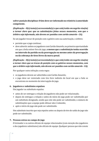 54
sofrer punição disciplinar. O fato deve ser informado no relatório à autoridade
competente.
(Explicação – O(s) texto(s) acrescentado(s) e que está/estão em negrito visa(m)
a tornar claro que: que as substituições feitas nesses momentos, sem que o
árbitro seja informado, não devem ser punidas com cartão amarelo - CA).
Se um jogador trocar de posição com o goleiro sem sua autorização, o árbitro:
•	 permite que o jogo continue;
•	deve advertir ambos os jogadores com Cartão Amarelo, na primeira oportunidade
em que a bola estiver fora de jogo, a menos que a substituição tenha ocorrido
no intervalo da partida ou da prorrogação ou mesmo antes da prorrogação
ou da cobrança de tiros livres da marca penal.
(Explicação – O(s) texto(s) acrescentado(s) e que está/estão em negrito visa(m)
a tornar claro que as trocas de posição com os goleiros nesses momentos, sem
que o árbitro seja informado, não devem ser punidas com cartão amarelo - CA).
Por qualquer outra infração a esta regra:
•	os jogadores devem ser advertidos com Cartão Amarelo;
•	o jogo deve ser reiniciado com tiro livre indireto do local em que a bola se
encontrava no momento da interrupção do jogo.
6.	 Jogadores e substitutos expulsos
Um jogador ou substituto expulso:
•	 antes de ser entregue a relação de jogadores não pode ser relacionado;
•	 depois de entregue a relação e antes do início do jogo pode ser substituído por
um substituto designado, sendo que este não pode ser substituído; o número de
substituições que a equipe pode efetuar não é reduzido;
•	 após o início do jogo não pode ser substituído.
Um substituto inscrito que seja expulso antes ou depois do tiro de saída do jogo não
pode ser substituído.
7.	 Pessoas extras no campo de jogo
O treinador e os outros oficiais de equipe relacionados (com exceção dos jogadores
e dos jogadores substitutos) são oficiais de equipe. Qualquer pessoa que não conste
 