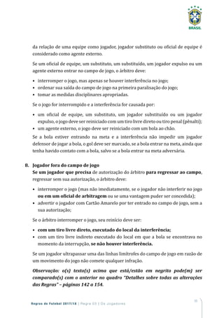55
Regras de Futebol 2017/18 | Regra 03 | Os Jogadores
da relação de uma equipe como jogador, jogador substituto ou oficial de equipe é
considerado como agente externo.
Se um oficial de equipe, um substituto, um substituído, um jogador expulso ou um
agente externo entrar no campo de jogo, o árbitro deve:
•	 interromper o jogo, mas apenas se houver interferência no jogo;
•	 ordenar sua saída do campo de jogo na primeira paralisação do jogo;
•	 tomar as medidas disciplinares apropriadas.
Se o jogo for interrompido e a interferência for causada por:
•	 um oficial de equipe, um substituto, um jogador substituído ou um jogador
expulso, o jogo deve ser reiniciado com um tiro livre direto ou tiro penal (pênalti);
•	 um agente externo, o jogo deve ser reiniciado com um bola ao chão.
Se a bola estiver entrando na meta e a interferência não impedir um jogador
defensor de jogar a bola, o gol deve ser marcado, se a bola entrar na meta, ainda que
tenha havido contato com a bola, salvo se a bola entrar na meta adversária.
8.	 Jogador fora do campo de jogo
Se um jogador que precisa de autorização do árbitro para regressar ao campo,
regressar sem sua autorização, o árbitro deve:
•	interromper o jogo (mas não imediatamente, se o jogador não interferir no jogo
ou em um oficial de arbitragem ou se uma vantagem puder ser concedida);
•	advertir o jogador com Cartão Amarelo por ter entrado no campo de jogo, sem a
sua autorização;
Se o árbitro interromper o jogo, seu reinício deve ser:
•	 com um tiro livre direto, executado do local da interferência;
•	com um tiro livre indireto executado do local em que a bola se encontrava no
momento da interrupção, se não houver interferência.
Se um jogador ultrapassar uma das linhas limítrofes do campo de jogo em razão de
um movimento do jogo não comete qualquer infração.
Observação: o(s) texto(s) acima que está/estão em negrito pode(m) ser
comparado(s) com o anterior no quadro “Detalhes sobre todas as alterações
das Regras” – páginas 142 a 154.
 
