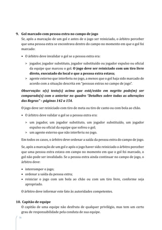 56
9.	 Gol marcado com pessoa extra no campo de jogo
Se, após a marcação de um gol e antes de o jogo ser reiniciado, o árbitro perceber
que uma pessoa extra se encontrava dentro do campo no momento em que o gol foi
marcado:
•	 O árbitro deve invalidar o gol se a pessoa extra era:
	jogador, jogador substituto, jogador substituído ou jogador expulso ou oficial
da equipe que marcou o gol. O jogo deve ser reiniciado com um tiro livre
direto, executado do local e que a pessoa extra estava;
	agente externo que interferiu no jogo, a menos que o gol haja sido marcado de
acordo com a situação descrita em “pessoas extras no campo de jogo”.
Observação: o(s) texto(s) acima que está/estão em negrito pode(m) ser
comparado(s) com o anterior no quadro “Detalhes sobre todas as alterações
das Regras” – páginas 142 a 154.
O jogo deve ser reiniciado com tiro de meta ou tiro de canto ou com bola ao chão.
•	 O árbitro deve validar o gol se a pessoa extra era:
	um jogador, um jogador substituto, um jogador substituído, um jogador
expulso ou oficial da equipe que sofreu o gol;
	 um agente externo que não interferiu no jogo.
Em todos os casos, o árbitro deve ordenar a saída da pessoa extra do campo de jogo.
Se, após a marcação de um gol e após o jogo haver sido reiniciado o árbitro perceber
que uma pessoa extra estava em campo no momento em que o gol foi marcado, o
gol não pode ser invalidado. Se a pessoa extra ainda continuar no campo de jogo, o
árbitro deve:
•	 interromper o jogo;
•	 ordenar a saída da pessoa extra;
•	reiniciar o jogo com um bola ao chão ou com um tiro livre, conforme seja
apropriado.
O árbitro deve informar este fato às autoridades competentes.
10.	 Capitão de equipe
O capitão de uma equipe não desfruta de qualquer privilégio, mas tem um certo
grau de responsabilidade pela conduta de sua equipe.
 