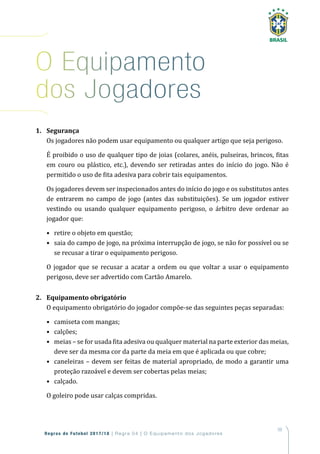 59
Regras de Futebol 2017/18 | Regra 04 | O Equipamento dos Jogadores
1. Segurança
Os jogadores não podem usar equipamento ou qualquer artigo que seja perigoso.
É proibido o uso de qualquer tipo de joias (colares, anéis, pulseiras, brincos, fitas
em couro ou plástico, etc.), devendo ser retiradas antes do início do jogo. Não é
permitido o uso de fita adesiva para cobrir tais equipamentos.
Os jogadores devem ser inspecionados antes do início do jogo e os substitutos antes
de entrarem no campo de jogo (antes das substituições). Se um jogador estiver
vestindo ou usando qualquer equipamento perigoso, o árbitro deve ordenar ao
jogador que:
• retire o objeto em questão;
• saia do campo de jogo, na próxima interrupção de jogo, se não for possível ou se
se recusar a tirar o equipamento perigoso.
O jogador que se recusar a acatar a ordem ou que voltar a usar o equipamento
perigoso, deve ser advertido com Cartão Amarelo.
2. Equipamento obrigatório
O equipamento obrigatório do jogador compõe-se das seguintes peças separadas:
• camiseta com mangas;
• calções;
• meias – se for usada fita adesiva ou qualquer material na parte exterior das meias,
deve ser da mesma cor da parte da meia em que é aplicada ou que cobre;
• caneleiras – devem ser feitas de material apropriado, de modo a garantir uma
proteção razoável e devem ser cobertas pelas meias;
• calçado.
O goleiro pode usar calças compridas.
o equipamento
dos Jogadores
 