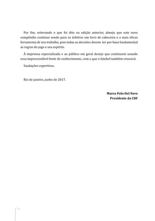 6
Por fim, reiterando o que foi dito na edição anterior, almejo que este novo
compêndio continue sendo para os árbitros um livro de cabeceira e a mais eficaz
ferramenta de seu trabalho, pois todas as decisões devem ter por base fundamental
as regras do jogo e seu espírito.
À imprensa especializada e ao público em geral desejo que continuem usando
essa imprescindível fonte de conhecimento, com o que o futebol também crescerá.
Saudações esportivas.
Rio de janeiro, junho de 2017.
Marco Polo Del Nero
Presidente da CBF
 