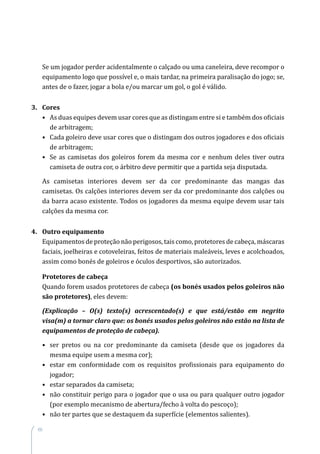 60
Se um jogador perder acidentalmente o calçado ou uma caneleira, deve recompor o
equipamento logo que possível e, o mais tardar, na primeira paralisação do jogo; se,
antes de o fazer, jogar a bola e/ou marcar um gol, o gol é válido.
3.	 Cores
•	As duas equipes devem usar cores que as distingam entre si e também dos oficiais
de arbitragem;
•	Cada goleiro deve usar cores que o distingam dos outros jogadores e dos oficiais
de arbitragem;
•	Se as camisetas dos goleiros forem da mesma cor e nenhum deles tiver outra
camiseta de outra cor, o árbitro deve permitir que a partida seja disputada.
As camisetas interiores devem ser da cor predominante das mangas das
camisetas. Os calções interiores devem ser da cor predominante dos calções ou
da barra acaso existente. Todos os jogadores da mesma equipe devem usar tais
calções da mesma cor.
4.	 Outro equipamento
Equipamentos de proteção não perigosos, tais como, protetores de cabeça, máscaras
faciais, joelheiras e cotoveleiras, feitos de materiais maleáveis, leves e acolchoados,
assim como bonés de goleiros e óculos desportivos, são autorizados.
Protetores de cabeça
Quando forem usados protetores de cabeça (os bonés usados pelos goleiros não
são protetores), eles devem:
(Explicação – O(s) texto(s) acrescentado(s) e que está/estão em negrito
visa(m) a tornar claro que: os bonés usados pelos goleiros não estão na lista de
equipamentos de proteção de cabeça).
•	ser pretos ou na cor predominante da camiseta (desde que os jogadores da
mesma equipe usem a mesma cor);
•	estar em conformidade com os requisitos profissionais para equipamento do
jogador;
•	 estar separados da camiseta;
•	não constituir perigo para o jogador que o usa ou para qualquer outro jogador
(por exemplo mecanismo de abertura/fecho à volta do pescoço);
•	 não ter partes que se destaquem da superfície (elementos salientes).
 
