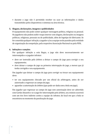 62
•	durante o jogo não é permitido receber ou usar as informações e dados
transmitidos pelos dispositivos e sistemas na área técnica.
5.	 Slogans, declarações, imagens e publicidades
O equipamento não pode conter qualquer mensagem política, religiosa ou pessoal.
Os jogadores não podem exibir roupa interior com slogans, declarações ou imagens
políticas, religiosas, pessoais ou de publicidade, além do logotipo do fabricante. Se
for cometida qualquer infração, o jogador e/ou a equipe serão punidos pela entidade
de organização da competição, pela respectiva Associação Nacional ou pela FIFA.
6.	 Infrações e sanções
Por qualquer infração a esta Regra, o jogo não deve necessariamente ser
interrompido e o jogador infrator:
•	 deve ser instruído pelo árbitro a deixar o campo de jogo para corrigir o seu
equipamento;
•	 deve deixar o campo de jogo na primeira interrupção do jogo, a menos que já
tenha corrigido o seu equipamento.
Um jogador que deixar o campo de jogo para corrigir ou trocar seu equipamento
deve:
•	ter seu equipamento checado por um oficial da arbitragem, antes de ser
autorizado a regressar ao campo de jogo;
•	aguardar a autorização do árbitro (que pode ser dada com a bola em jogo).
Um jogador que regressar ao campo de jogo sem autorização deve ser advertido
com Cartão Amarelo e se o jogo for interrompido pelo árbitro, seu reinício ocorrerá
com um tiro livre indireto contra a equipe do infrator, do local em que a bola se
encontrava no momento da paralisação do jogo.
 