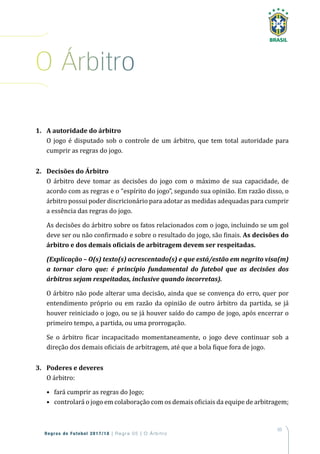 65
Regras de Futebol 2017/18 | Regra 05 | O Árbitro
1. A autoridade do árbitro
O jogo é disputado sob o controle de um árbitro, que tem total autoridade para
cumprir as regras do jogo.
2. Decisões do Árbitro
O árbitro deve tomar as decisões do jogo com o máximo de sua capacidade, de
acordo com as regras e o “espírito do jogo”, segundo sua opinião. Em razão disso, o
árbitro possui poder discricionário para adotar as medidas adequadas para cumprir
a essência das regras do jogo.
As decisões do árbitro sobre os fatos relacionados com o jogo, incluindo se um gol
deve ser ou não confirmado e sobre o resultado do jogo, são finais. As decisões do
árbitro e dos demais oficiais de arbitragem devem ser respeitadas.
(Explicação – O(s) texto(s) acrescentado(s) e que está/estão em negrito visa(m)
a tornar claro que: é princípio fundamental do futebol que as decisões dos
árbitros sejam respeitadas, inclusive quando incorretas).
O árbitro não pode alterar uma decisão, ainda que se convença do erro, quer por
entendimento próprio ou em razão da opinião de outro árbitro da partida, se já
houver reiniciado o jogo, ou se já houver saído do campo de jogo, após encerrar o
primeiro tempo, a partida, ou uma prorrogação.
Se o árbitro ficar incapacitado momentaneamente, o jogo deve continuar sob a
direção dos demais oficiais de arbitragem, até que a bola fique fora de jogo.
3. Poderes e deveres
O árbitro:
• fará cumprir as regras do Jogo;
• controlará o jogo em colaboração com os demais oficiais da equipe de arbitragem;
o Árbitro
 