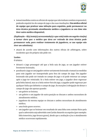 67
Regras de Futebol 2017/18 | Regra 05 | O Árbitro
•	 tomarámedidascontraosoficiaisdeequipequenãotenhamcondutaresponsável,
podendo expulsá-los do campo de jogo e das suas imediações. Um médico oficial
de equipe que praticar uma infração para expulsão, pode permanecer na
área técnica prestando atendimento médico a jogadores se seu time não
tiver outro médico disponível;
(Explicação – O(s) texto(s) acrescentado(s) e que está/estão em negrito visa(m)
a tornar claro que: o médico que deva ser retirado da área técnica pode
permanecer nela, para realizar tratamento de jogadores, se sua equipe não
tiver um substituto).
•	 atuará de acordo com informações dos outros oficias de arbitragem, sobre
incidentes que ele próprio não pôde ver.
Lesões
O árbitro:
•	 deixará o jogo prosseguir até que a bola saia de jogo, se um jogador estiver
levemente lesionado;
•	 paralisará o jogo se um jogador estiver seriamente lesionado e tomará as medidas
para este jogador ser transportado para fora do campo de jogo. Um jogador
lesionado não pode ser tratado no campo de jogo e só pode retornar ao campo
após o jogo ter reiniciado. Se a bola estiver em jogo, o jogador deve regressar
pela linha lateral, mas se a bola estiver fora de jogo, o jogador pode regressar por
qualquer linha que delimita o campo de jogo. As exceções à obrigação de deixar o
campo de jogo são apenas quando:
	 um goleiro se lesiona;
	 um goleiro e um jogador de outra posição se chocam e ambos necessitem de
atendimento médico;
	 jogadores da mesma equipe se chocam e ambos necessitam de atendimento
médico;
	 uma lesão grave ocorrer;
	 um jogador que se lesionar em resultado de uma falta com contato físico pela
qual o adversário seja advertido com Cartão Amarelo ou expulso (por exemplo:
falta temerária, jogo brusco grave), desde que a avaliação e/ou o atendimento
médico ocorreram rapidamente.
 