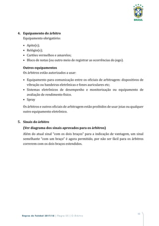 69
Regras de Futebol 2017/18 | Regra 05 | O Árbitro
4.	 Equipamento do árbitro
Equipamento obrigatório:
•	 Apito(s);
•	 Relógio(s);
•	 Cartões vermelhos e amarelos;
•	 Bloco de notas (ou outro meio de registrar as ocorrências do jogo).
Outros equipamentos
Os árbitros estão autorizados a usar:
•	 Equipamento para comunicação entre os oficiais de arbitragem: dispositivos de
vibração ou bandeiras eletrônicas e fones auriculares etc;
•	 Sistemas eletrônicos de desempenho e monitorização ou equipamento de
avaliação de rendimento físico.
•	 Spray
Os árbitros e outros oficiais de arbitragem estão proibidos de usar joias ou qualquer
outro equipamento eletrônico.
5.	 Sinais do árbitro
(Ver diagrama dos sinais aprovados para os árbitros)
Além do atual sinal “com os dois braços” para a indicação de vantagem, um sinal
semelhante “com um braço” é agora permitido, por não ser fácil para os árbitros
correrem com os dois braços estendidos.
 