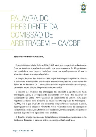 7
Regras de Futebol 2017/18
PALAVRA DO
PRESIDENTE DA
COMISSÃO DE
ARBITRAGEM – CA/CBF
Senhores árbitros desportistas,
Como foi dito na edição do livro 2016/2017, a estrutura organizacional existente,
fruto do excelente trabalho desenvolvido por meu antecessor, Sr. Sérgio Correa,
me possibilitou uma segura caminhada rumo ao aperfeiçoamento técnico e
administrativo da arbitragem brasileira.
A Seleção Nacional de Árbitros – SENAF, hoje é dividida por categorias de árbitros
e assistentes internacionais e ex-árbitros internacionais; árbitros e assistentes das
Séries A e B e das Séries C e D, o que, além de definir as possibilidades de cada grupo,
torna mais amplo o leque de oportunidades para todos.
O sistema de avaliação das arbitragens foi ampliado e aperfeiçoado. Cada
arbitragem, agora, é acompanhada duplamente, por meio dos Analistas de
Desempenho de Vídeo - ADV e Analistas de Desempenho de Campo – ADC, cujos
registros são feitos novo Relatório de Análise de Desempenho de Arbitragem –
RADAR, com o que a CA-CBF terá elementos comparativos de avaliação e, assim,
aperfeiçoará todo o processo. Para tanto, foram realizados cursos de formação de
instrutores e analistas, que, tanto quanto os árbitros, serão acompanhados para que
evoluam e aperfeiçoem o processo como um todo.
O desafio é grande, mas a equipe de trabalho que conseguimos montar, por certo,
dará conta do recado e, o quanto antes, esperamos colher bons frutos.
 
