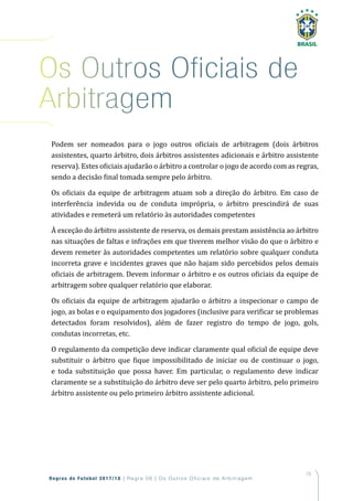 75
Regras de Futebol 2017/18 | Regra 06 | Os Outros Oficiais de Arbitragem
Podem ser nomeados para o jogo outros oficiais de arbitragem (dois árbitros
assistentes, quarto árbitro, dois árbitros assistentes adicionais e árbitro assistente
reserva). Estes oficiais ajudarão o árbitro a controlar o jogo de acordo com as regras,
sendo a decisão final tomada sempre pelo árbitro.
Os oficiais da equipe de arbitragem atuam sob a direção do árbitro. Em caso de
interferência indevida ou de conduta imprópria, o árbitro prescindirá de suas
atividades e remeterá um relatório às autoridades competentes
À exceção do árbitro assistente de reserva, os demais prestam assistência ao árbitro
nas situações de faltas e infrações em que tiverem melhor visão do que o árbitro e
devem remeter às autoridades competentes um relatório sobre qualquer conduta
incorreta grave e incidentes graves que não hajam sido percebidos pelos demais
oficiais de arbitragem. Devem informar o árbitro e os outros oficiais da equipe de
arbitragem sobre qualquer relatório que elaborar.
Os oficiais da equipe de arbitragem ajudarão o árbitro a inspecionar o campo de
jogo, as bolas e o equipamento dos jogadores (inclusive para verificar se problemas
detectados foram resolvidos), além de fazer registro do tempo de jogo, gols,
condutas incorretas, etc.
O regulamento da competição deve indicar claramente qual oficial de equipe deve
substituir o árbitro que fique impossibilitado de iniciar ou de continuar o jogo,
e toda substituição que possa haver. Em particular, o regulamento deve indicar
claramente se a substituição do árbitro deve ser pelo quarto árbitro, pelo primeiro
árbitro assistente ou pelo primeiro árbitro assistente adicional.
os outros oficiais de
arbitragem
 