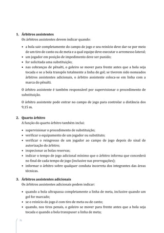 76
1.	 Árbitros assistentes
Os árbitros assistentes devem indicar quando:
•	 a bola sair completamente do campo de jogo e seu reinício deve dar-se por meio
de um tiro de canto ou de meta e a qual equipe deve executar o arremesso lateral;
•	 um jogador em posição de impedimento deve ser punido;
•	 for solicitada uma substituição;
•	 nas cobranças de pênalti, o goleiro se mover para frente antes que a bola seja
tocada e se a bola transpôs totalmente a linha de gol; se tiverem sido nomeados
árbitros assistentes adicionais, o árbitro assistente coloca-se em linha com a
marca do pênalti.
O árbitro assistente é também responsável por supervisionar o procedimento de
substituição.
O árbitro assistente pode entrar no campo de jogo para controlar a distância dos
9,15 m.
2.	 Quarto árbitro
A função do quarto árbitro também inclui:
•	 supervisionar o procedimento de substituição;
•	 verificar o equipamento de um jogador ou substituto;
•	 verificar o reingresso de um jogador ao campo de jogo depois do sinal de
autorização do árbitro;
•	 inspecionar as bolas reservas;
•	 indicar o tempo de jogo adicional mínimo que o árbitro informa que concederá
no final de cada tempo de jogo (inclusive nas prorrogações);
•	 informar o árbitro sobre qualquer conduta incorreta dos integrantes das áreas
técnicas.
3.	 Árbitros assistentes adicionais
Os árbitros assistentes adicionais podem indicar:
•	 quando a bola ultrapassa completamente a linha de meta, inclusive quando um
gol for marcado;
•	 se o reinício do jogo é com tiro de meta ou de canto;
•	 quando, nos tiros penais, o goleiro se mover para frente antes que a bola seja
tocada e quando a bola transpuser a linha de meta;
 