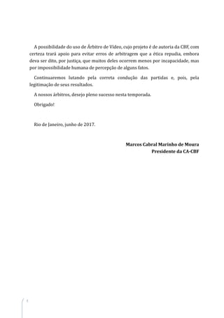 8
A possibilidade do uso de Árbitro de Vídeo, cujo projeto é de autoria da CBF, com
certeza trará apoio para evitar erros de arbitragem que a ética repudia, embora
deva ser dito, por justiça, que muitos deles ocorrem menos por incapacidade, mas
por impossibilidade humana de percepção de alguns fatos.
Continuaremos lutando pela correta condução das partidas e, pois, pela
legitimação de seus resultados.
A nossos árbitros, desejo pleno sucesso nesta temporada.
Obrigado!
Rio de Janeiro, junho de 2017.
Marcos Cabral Marinho de Moura
Presidente da CA-CBF
 