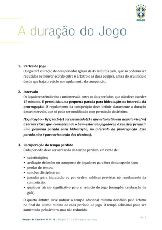 83
Regras de Futebol 2017/18 | Regra 07 | A Duração do jogo
1. Partes do jogo
O jogo terá duração de dois períodos iguais de 45 minutos cada, que só poderão ser
reduzidos se houver acordo entre o árbitro e as duas equipes, antes do seu início e
desde que haja previsão no regulamento da competição.
2. Intervalo
Os jogadores têm direito a um intervalo entre os dois períodos, que não deve exceder
15 minutos. É permitida uma pequena parada para hidratação no intervalo da
prorrogação. O regulamento da competição deve definir claramente a duração
desse intervalo, que só pode ser modificado com permissão do árbitro.
(Explicação – O(s) texto(s) acrescentado(s) e que está/estão em negrito visa(m)
a tornar claro que: considerando o bem-estar dos jogadores, é sensível permitir
uma pequena parada para hidratação, no intervalo da prorrogação. Esse
parada não é para orientação dos técnicos).
3. Recuperação do tempo perdido
Cada período deve ser acrescido do tempo perdido, em razão de:
• substituições;
• avaliação de lesões ou transporte de jogadores para fora do campo de jogo;
• perdas de tempo;
• sanções disciplinares;
• paradas para hidratação ou por ordem médicas previstas no regulamento da
competição;
• qualquer atraso significativo para o reinício do jogo (exemplo: celebração de
gols).
O quarto árbitro deve indicar o tempo adicional mínimo decidido pelo árbitro
no final do último minuto de cada período de jogo. O tempo adicional pode ser
aumentado pelo árbitro, mas não reduzido.
a duração do Jogo
 
