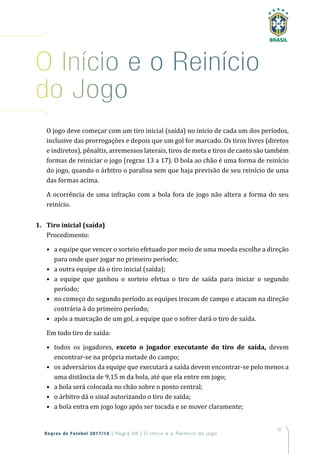 87
Regras de Futebol 2017/18 | Regra 08 | O Início e o Reinício do jogo
O jogo deve começar com um tiro inicial (saída) no início de cada um dos períodos,
inclusive das prorrogações e depois que um gol for marcado. Os tiros livres (diretos
e indiretos), pênaltis, arremessos laterais, tiros de meta e tiros de canto são também
formas de reiniciar o jogo (regras 13 a 17). O bola ao chão é uma forma de reinício
do jogo, quando o árbitro o paralisa sem que haja previsão de seu reinício de uma
das formas acima.
A ocorrência de uma infração com a bola fora de jogo não altera a forma do seu
reinício.
1. Tiro inicial (saída)
Procedimento:
• a equipe que vencer o sorteio efetuado por meio de uma moeda escolhe a direção
para onde quer jogar no primeiro período;
• a outra equipe dá o tiro inicial (saída);
• a equipe que ganhou o sorteio efetua o tiro de saída para iniciar o segundo
período;
• no começo do segundo período as equipes trocam de campo e atacam na direção
contrária à do primeiro período;
• após a marcação de um gol, a equipe que o sofrer dará o tiro de saída.
Em todo tiro de saída:
• todos os jogadores, exceto o jogador executante do tiro de saída, devem
encontrar-se na própria metade do campo;
• os adversários da equipe que executará a saída devem encontrar-se pelo menos a
uma distância de 9,15 m da bola, até que ela entre em jogo;
• a bola será colocada no chão sobre o ponto central;
• o árbitro dá o sinal autorizando o tiro de saída;
• a bola entra em jogo logo após ser tocada e se mover claramente;
o início e o reinício
do Jogo
 