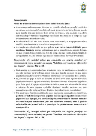 95
Regras de Futebol 2017/18 | Regra 10 | Determinação do Resultado de um Jogo
Procedimento
Antes do início das cobranças dos tiros desde a marca penal
• A menos que existam outros fatores a ser considerados (por exemplo, condições
do campo, segurança, etc.), o árbitro efetuará um sorteio por meio de uma moeda
para decidir em qual meta os tiros serão executados. Esta decisão só poderá
ser mudada por razões de segurança ou no caso de a meta ou o campo de jogo
ficarem impossibilitados de uso;
• O árbitro realizará um novo sorteio com uma moeda, e a equipe vencedora
decidirá se vai executar o primeiro ou o segundo tiro;
• À exceção da substituição de um goleiro que esteja impossibilitado para
continuar jogando, apenas os jogadores que se encontrem no campo de jogo,
ou que estejam temporariamente fora do campo de jogo (lesão, regularização de
equipamento, etc.) no final do jogo estarão habilitados a executar tiros livres;
Observação: o(s) texto(s) acima que está/estão em negrito pode(m) ser
comparado(s) com o anterior no quadro “Detalhes sobre todas as alterações
das Regras” – páginas 142 a 154.
• Cada equipe será responsável por selecionar, entre os habilitados, os jogadores
que vão executar os tiros livres, assim como por decidir a ordem em que esses
jogadores executarão os tiros. O árbitro não tem que ser informado dessa ordem;
• Se, no final do jogo e antes ou durante os tiros livres uma equipe tiver mais
jogadores do que a equipe adversária, deve reduzir o seu número de jogadores
para ficar igual à equipe adversária e o árbitro deve ser informado do nome
e número de cada jogador excluído. Qualquer jogador excluído por este
procedimento não pode participar dos tiros livres (exceto no caso abaixo);
• Um goleiro que ficar impossibilitado, antes ou durante a execução dos tiros livres,
poderá ser substituído por um jogador excluído para igualar o número de
jogadores das equipes, ou, se sua equipe não tiver feito o número máximo
de substituições autorizadas, por um substituto inscrito, mas o goleiro
substituído não poderá voltar a participar do procedimento nem executar
qualquer tiro.
Observação: o(s) texto(s) acima que está/estão em negrito pode(m) ser
comparado(s) com o anterior no quadro “Detalhes sobre todas as alterações
das Regras” – páginas 142 a 154.
 