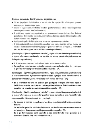 96
Durante a execução dos tiros desde a marca penal
•	 Só os jogadores habilitados e os oficiais da equipe de arbitragem podem
permanecer no campo de jogo;
•	 Todos os jogadores habilitados, exceto o que for executar o tiro e os dois goleiros
devem permanecer no círculo central;
•	 O goleiro da equipe executante deve permanecer no campo de jogo, fora da área
penal onde decorrerá a execução, sobre a linha de meta e junto à interseção desta
com a linha da área de penal;
•	 Qualquer jogador habilitado pode trocar de lugar com seu goleiro
•	 O tiro será considerado concluído quando a bola parar, quando sair do campo ou
quando o árbitro interromper o jogo por qualquer infração às regras. O cobrador
do tiro livre não pode tocar na bola uma segunda vez;
(Explicação – O(s) texto(s) acrescentado(s) e que está/estão em negrito visa(m)
a tornar claro que: o cobrador de um tiro da marca penal não pode tocar na
bola pela segunda vez).
•	 O árbitro deve anotar o resultado de todos os tiros executados.
•	 Se o goleiro cometer uma infração e, como consequência, o tiro for repetido,
o goleiro deve ser punido com cartão amarelo – CA.
(Explicação – O(s) texto(s) acrescentado(s) e que está/estão em negrito visa(m)
a tornar claro que: o goleiro que pratica uma infração e em razão da qual o
pênalty seja repetido, deve ser punido com cartão amarelo – CA).
•	 Se o cobrador do tiro for punido por qualquer infração cometida após o
árbitro ter dado o sinal para a cobrança do tiro, o tiro é considerado como
perdido e o infrator punido com cartão amarelo – CA.
(Explicação – O(s) texto(s) acrescentado(s) e que está/estão em negrito visa(m)
a tornar claro que: se o cobrador praticar uma infração, o tiro é considerado
como perdido, isto é, não pode ser repetido).
•	 Se ambos, o goleiro e o cobrador do tiro, cometerem infração ao mesmo
tempo:
	 Se o tiro for perdido ou defendido, o tiro será cobrado novamente e ambos
os jogadores devem ser punidos com cartão amarelo – CA;
	 Se o gol for marcado será anulado, o tiro considerado como perdido e o
cobrador punido com cartão amarelo – CA.
 