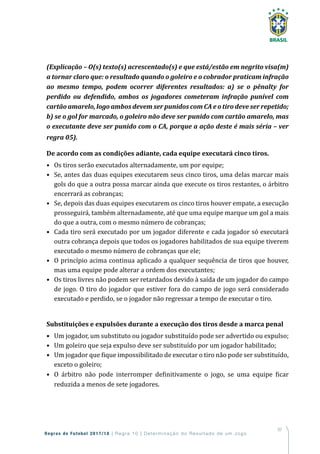97
Regras de Futebol 2017/18 | Regra 10 | Determinação do Resultado de um Jogo
(Explicação – O(s) texto(s) acrescentado(s) e que está/estão em negrito visa(m)
a tornar claro que: o resultado quando o goleiro e o cobrador praticam infração
ao mesmo tempo, podem ocorrer diferentes resultados: a) se o pênalty for
perdido ou defendido, ambos os jogadores cometeram infração punível com
cartão amarelo, logo ambos devem ser punidos com CA e o tiro deve ser repetido;
b) se o gol for marcado, o goleiro não deve ser punido com cartão amarelo, mas
o executante deve ser punido com o CA, porque a ação deste é mais séria – ver
regra 05).
De acordo com as condições adiante, cada equipe executará cinco tiros.
•	 Os tiros serão executados alternadamente, um por equipe;
•	 Se, antes das duas equipes executarem seus cinco tiros, uma delas marcar mais
gols do que a outra possa marcar ainda que execute os tiros restantes, o árbitro
encerrará as cobranças;
•	 Se, depois das duas equipes executarem os cinco tiros houver empate, a execução
prosseguirá, também alternadamente, até que uma equipe marque um gol a mais
do que a outra, com o mesmo número de cobranças;
•	 Cada tiro será executado por um jogador diferente e cada jogador só executará
outra cobrança depois que todos os jogadores habilitados de sua equipe tiverem
executado o mesmo número de cobranças que ele;
•	 O princípio acima continua aplicado a qualquer sequência de tiros que houver,
mas uma equipe pode alterar a ordem dos executantes;
•	 Os tiros livres não podem ser retardados devido à saída de um jogador do campo
de jogo. O tiro do jogador que estiver fora do campo de jogo será considerado
executado e perdido, se o jogador não regressar a tempo de executar o tiro.
Substituições e expulsões durante a execução dos tiros desde a marca penal
•	 Um jogador, um substituto ou jogador substituído pode ser advertido ou expulso;
•	 Um goleiro que seja expulso deve ser substituído por um jogador habilitado;
•	 Um jogador que fique impossibilitado de executar o tiro não pode ser substituído,
exceto o goleiro;
•	 O árbitro não pode interromper definitivamente o jogo, se uma equipe ficar
reduzida a menos de sete jogadores.
 
