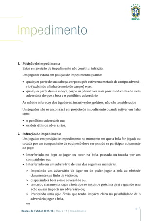 99
Regras de Futebol 2017/18 | Regra 11 | Impedimento
1. Posição de impedimento
Estar em posição de impedimento não constitui infração.
Um jogador estará em posição de impedimento quando:
• qualquer parte de sua cabeça, corpo ou pés estiver na metade do campo adversá-
rio (excluindo a linha de meio de campo) e se;
• qualquer parte de sua cabeça, corpo ou pés estiver mais próximo da linha de meta
adversária do que a bola e o penúltimo adversário.
As mãos e os braços dos jogadores, inclusive dos goleiros, não são considerados.
Um jogador não se encontrará em posição de impedimento quando estiver em linha
com:
• o penúltimo adversário ou;
• os dois últimos adversários.
2. Infração de impedimento
Um jogador em posição de impedimento no momento em que a bola for jogada ou
tocada por um companheiro de equipe só deve ser punido se participar ativamente
do jogo:
• Interferindo no jogo ao jogar ou tocar na bola, passada ou tocada por um
companheiro ou;
• Interferindo em um adversário de uma das seguintes maneiras:
 Impedindo um adversário de jogar ou de poder jogar a bola ao obstruir
claramente sua linha de visão ou;
 disputando a bola com o adversário ou;
 tentando claramente jogar a bola que se encontre próxima de si e quando essa
ação causar impacto no adversário ou;
 Praticando uma ação óbvia que tenha impacto claro na possibilidade de o
adversário jogar a bola.
ou
impedimento
 