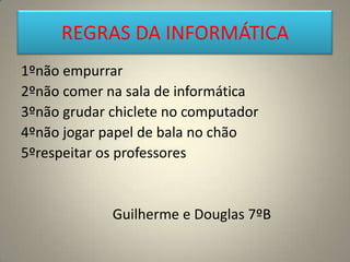 REGRAS DA INFORMÁTICA
1ºnão empurrar
2ºnão comer na sala de informática
3ºnão grudar chiclete no computador
4ºnão jogar papel de bala no chão
5ºrespeitar os professores
Guilherme e Douglas 7ºB
 