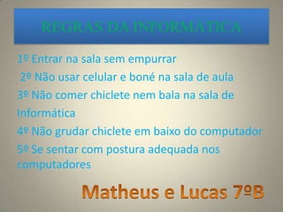REGRAS DA INFORMÁTICA
1º Entrar na sala sem empurrar
2º Não usar celular e boné na sala de aula
3º Não comer chiclete nem bala na sala de
Informática
4º Não grudar chiclete em baixo do computador
5º Se sentar com postura adequada nos
computadores
 