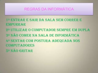 REGRAS DA INFORMÁTICA
1º Entrar e sair da sala sem correr e
empurrar
2º Utilizar o computador sempre em dupla
3º Não comer na sala de informática
4º Sentar com postura adequada nos
computadores
5º Não gritar
 