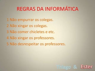 REGRAS DA INFORMÁTICA
1 Não empurrar os colegas.
2 Não xingar os colegas.
3 Não comer chicletes e etc.
4 Não xingar os professores.
5 Não desrespeitar os professores.
 