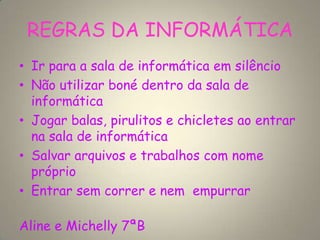 REGRAS DA INFORMÁTICA
• Ir para a sala de informática em silêncio
• Não utilizar boné dentro da sala de
informática
• Jogar balas, pirulitos e chicletes ao entrar
na sala de informática
• Salvar arquivos e trabalhos com nome
próprio
• Entrar sem correr e nem empurrar
Aline e Michelly 7ªB
 
