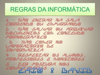 REGRAS DA INFORMÁTICA
1 – Não entrar na sala
correndo ou empurrando
2 – Não salvar ou arquivar
documentos com conteúdo
pornográfico
3 – Não comer no
laboratório de
Informática
4 – Respeitar os alunos,
professores e monitores
5 – Ter postura nos
computadores
 
