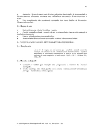 11


A pesquisa é desenvolvida por meio de observação direta das atividades do grupo estudado e
de entrevistas com informantes para captar suas explicações e interpretações do que ocorre com o
grupo.

Esses procedimentos são normalmente conjugados com outros (análise de documentos,
filmagem e fotografias).
2.3.8 Estudo de caso

Muito utilizados nas ciências biomédicas e sociais.

Consiste no estudo profundo e exaustivo de um ou poucos objetos, para permitir seu amplo e
detalhado conhecimento.

Pode ser utilizado também como estudo-piloto.

Seus resultados são normalmente apresentados em aberto (não como conclusões).
2.4 CLASSIFICAÇÃO DE ACORDO O ENVOLVIMENTO DO PESQUISADOR
2.4.1 Pesquisa-ação
[...] um tipo de pesquisa com base empírica que é concebida e realizada em estreita
associação com uma ação ou com a resolução de um problema coletivo e o qual os
pesquisadores e participantes representativos da situação ou do problema estão
envolvidos de modo cooperativo ou participativo. (THIOLLENTE, 1985 apud GIL,
2002, p. 55)

2.4.2 Pesquisa participante



Caracteriza-se também pela interação entre pesquisadores e membros das situações
investigadas.
Envolve a distinção entre ciência popular (senso comum) e ciência dominante (atividade que
privilegia a manutenção do sistema vigente).

© Material para uso didático produzido pela Profa. Dra. Alícia Duhá Lose.

 