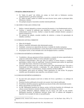 12

3 PESQUISA BIBLIOGRÁFICA2




Os “dados de gente” s…o obtidos em campo, no local onde os fen•menos ocorrem,
espontaneamente ou de forma controlada.
Os “dados de papel” podem ser obtidos nos mais diversos locais, sendo os principais deles,
bibliotecas e internet.
Em qualquer pesquisa ƒ necess•rio consultar material publicado.

3.1 QUANDO E PARA QUE CONSULTAR





Definir o material adequado ao sistema conceitual da pesquisa e † sua fundamenta„…o te‡rica.
Verificar o material j• publicado para identificar o est•gio em que se encontram os
conhecimentos acerca do tema. Analisar e cotejar dos dados coletados durante a pesquisa e
aqueles j• dispon‚veis.
No momento da reda„…o, consultar modelos de relat‡rios e normas de apresenta„…o de
trabalhos cient‚ficos.

3.2 LIVROS DE LEITURA CORRENTE






Obras de divulga„…o.
Objetivo: transmitir informa„…o sobre determinado assunto.
Finalidade: comunicar aos especialistas das •reas o resultado de estudos e pesquisas.
Esclarecem acerca dos procedimentos a serem observados no desenvolvimento das pesquisas.
Em pesquisa social, os mais utilizados s…o os de divulga„…o tƒcnica e cient‚fica.

3.3 LIVROS DE REFER‘NCIA INFORMATIVA







Vocabul•rios: obra que apresenta de forma sistem•tica o conjunto de termos especializados no
campo do conhecimento. Define os termos utilizados na pesquisa.
Dicion•rios (especializados): obras que alƒm de explicar os termos tƒcnicos e cient‚ficos,
aprofundam a an•lise cr‚tica do significado. Fornecem elementos para an•lise do significado
mais amplo dos termos, relaciona-os com autores e teorias.
Anu•rios: publica„•es anuais que contŠm informa„•es sobre determinada •rea. ’teis para o
fornecimento de dados precisos e atualizados. Ex. para obten„…o de dados referentes †
realidade econ•mica e social brasileira, Anu•rio estat‚stico do Brasil (IBGE).
Enciclopƒdias: guias gerais de referŠncia. Muito importantes na vida escolar. Na pesquisa
cient‚fica, que tem prop‡sito mais espec‚fico, sua utiliza„…o ƒ menor.

3.4 LIVROS DE REFER‘NCIA REMISSIVA







Os mais •teis para pesquisa social s…o os ‚ndices de livros e peri‡dicos e os cat•logos de
bibliotecas.
Permitem localizar publica„•es de acordo com assunto, local, data de publica„…o.
Possibilitam identificar pesquisas significativas j• desenvolvidas sobre determinado assunto.
Muitos apresentados em forma de CD.
No BR: Bibliografia brasileira de ciŠncias sociais, da Revista brasileira de informa„…o em
ciŠncias sociais; Sum•rios correntes brasileiros (CiŠncias humanas e sociais).
As grandes bibliotecas publicam cat•logos de seu acervo, por autor ou por assunto.
Bibliografia brasileira, da Biblioteca Nacional. Desde 1907, as editoras s…o obrigadas a
depositar l• um exemplar de todas as suas publica„•es.

2

Adaptado de GIL, Antonio Carlos. Métodos e técnicas de pesquisa social. 5. ed. S…o Paulo: Atlas, 1999. p. 7588.
€ Material para uso did•tico produzido pela Profa. Dra. Al‚cia Duh• Lose.

 