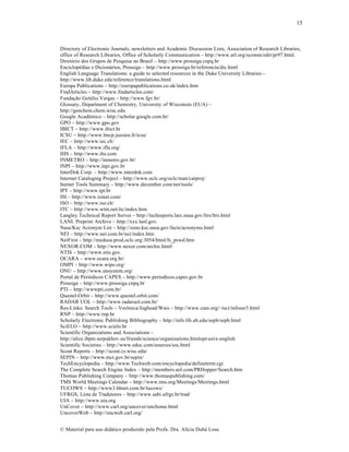 15

Directory of Electronic Journals, newsletters and Academic Discussion Lists, Association of Research Libraries,
office of Research Libraries, Office of Scholarly Communication – http://www.arl.org/scomm/edir/pr97.html.
Diret‡rio dos Grupos de Pesquisa no Brasil – http://www.prossiga.cnpq.br
Enciclopƒdias e Dicion•rios, Prossiga – http://www.prossiga.br/referencia/dic.html
English Language Translations: a guide to selected resources in the Duke University Libraries –
http://www.lib.duke.edu/reference/translations.html
Europa Publications – http://europapublications.co.uk/index.htm
FindArticles – http://www.findarticles.com/
Funda„…o Get•lio Vargas – http://www.fgv.br/
Glossary, Department of Chemistry, University of Wisconsin (EUA) –
http://genchem.chem.wisc.edu
Google AcadŠmico – http://scholar.google.com.br/
GPO – http://www.gpo.gov
IBICT – http://www.ibict.br
ICSU – http://www.lmcp.jussieu.fr/icsu/
IEC – http://www.iec.ch/
IFLA – http://www.ifla.org/
IHS – http://www.ihs.com
INMETRO – http://inmetro.gov.br/
INPI – http://www.inpi.gov.br
InterDok Corp. – http://www.interdok.com
Internet Cataloging Project – http://www.oclc.org/oclc/man/catproj/
Iternet Tools Summary – http://www.december.com/net/tools/
IPT – http://www.ipt.br
ISI – http://www.isinet.com/
ISO – http://www.iso.ch/
ITC – http://www.wtm.net/itc/index.htm
Langley Technical Report Server – http://techreports.larc.nasa.gov/ltrs/ltrs.html
LANL Preprint Archive – http://xxx.lanl.gov.
Nasa/Ksc Acronym List – http://zeno.ksc.nasa.gov/facts/acronyms.html
NEI – http://www.nei.com.br/nei/index.htm
NetFirst – http://medusa.prod.oclc.org:3054/html/fs_pswd.htm
NEXOR.COM – http://www.nexor.com/archie.html/
NTIS – http://www.ntis.gov.
OCARA – www.ocara.org.br/
OMPI – http://www.wipo.org/
ONU – http://www.unsystem.org/
Portal de Peri‡dicos CAPES – http://www.periodicos.capes.gov.br
Prossiga – http://www.prossiga.cnpq.br
PTI – http://wwwpti.com.br/
Questel-Orbit – http://www.questel.orbit.com/
RADAR UOL – http://www.radaruol.com.br/
Res-Links: Search Tools – Ver•nica/Jughead/Wais – http://www.cam.org/~tsci/infoser3.html
RNP – http://www.rnp.br
Scholarly Electronic Publishing Bibliography – http://info.lib.uh.edu/sepb/sepb.html
SciELO – http://www.scielo.br
Scientific Organizations and Associations –
http://alice.ibpm.serpukhov.su/friends/science/organizations.htmlopt-unix-english
Scientific Societies – http://www.edoc.com/sources/soc.html
Scout Reports – http://scout.cs.wisc.edu/
SEPIN – http://www.mct.gov.br/sepin/
TechEncyclopedia – http://www.Techweb.com/encyclopedia/defineterm.cgi
The Complete Search Engine Index – http://members.aol.com/PRHopper/Search.htm
Thomas Publishing Company – http://www.thomaspublishing.com/
TMS World Meetings Calendar – http://www.tms.org/Meetings/Meetings.html
TUCOWS – http://www3.bhnet.com.br/tucows/
UFRGS, Lista de Tradutores – http://www.sabi.ufrgs.br/trad/
UIA – http://www.uia.org
UnCover – http://www.carl.org/uncover/unchome.html
UncoverWeb – http://encweb.carl.org/
€ Material para uso did•tico produzido pela Profa. Dra. Al‚cia Duh• Lose.

 