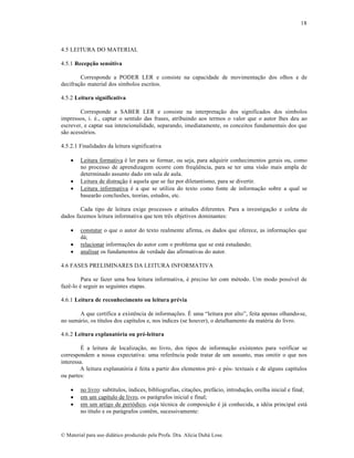 18

4.5 LEITURA DO MATERIAL
4.5.1 Recepção sensitiva
Corresponde a PODER LER e consiste na capacidade de movimenta„…o dos olhos e de
decifra„…o material dos s‚mbolos escritos.
4.5.2 Leitura significativa
Corresponde a SABER LER e consiste na interpreta„…o dos significados dos s‚mbolos
impressos, i. ƒ., captar o sentido das frases, atribuindo aos termos o valor que o autor lhes deu ao
escrever, e captar sua intencionalidade, separando, imediatamente, os conceitos fundamentais dos que
s…o acess‡rios.
4.5.2.1 Finalidades da leitura significativa





Leitura formativa ƒ ler para se formar, ou seja, para adquirir conhecimentos gerais ou, como
no processo de aprendizagem ocorre com freq”Šncia, para se ter uma vis…o mais ampla de
determinado assunto dado em sala de aula.
Leitura de distra„…o ƒ aquela que se faz por diletantismo, para se divertir.
Leitura informativa ƒ a que se utiliza do texto como fonte de informa„…o sobre a qual se
basear…o conclus•es, teorias, estudos, etc.

Cada tipo de leitura exige processos e atitudes diferentes. Para a investiga„…o e coleta de
dados fazemos leitura informativa que tem trŠs objetivos dominantes:




constatar o que o autor do texto realmente afirma, os dados que oferece, as informa„•es que
d•;
relacionar informa„•es do autor com o problema que se est• estudando;
analisar os fundamentos de verdade das afirmativas do autor.

4.6 FASES PRELIMINARES DA LEITURA INFORMATIVA
Para se fazer uma boa leitura informativa, ƒ preciso ler com mƒtodo. Um modo poss‚vel de
fazŠ-lo ƒ seguir as seguintes etapas.
4.6.1 Leitura de reconhecimento ou leitura prévia
A que certifica a existŠncia de informa„•es. ‰ uma “leitura por alto”, feita apenas olhando-se,
no sum•rio, os t‚tulos dos cap‚tulos e, nos ‚ndices (se houver), o detalhamento da matƒria do livro.
4.6.2 Leitura explanatória ou pré-leitura
‰ a leitura de localiza„…o, no livro, dos tipos de informa„…o existentes para verificar se
correspondem a nossa expectativa: uma referŠncia pode tratar de um assunto, mas omitir o que nos
interessa.
A leitura explanat‡ria ƒ feita a partir dos elementos prƒ- e p‡s- textuais e de alguns cap‚tulos
ou partes:




no livro: subt‚tulos, ‚ndices, bibliografias, cita„•es, pref•cio, introdu„…o, orelha inicial e final;
em um cap‚tulo de livro, os par•grafos inicial e final;
em um artigo de peri‡dico, cuja tƒcnica de composi„…o ƒ j• conhecida, a idƒia principal est•
no t‚tulo e os par•grafos contŠm, sucessivamente:

€ Material para uso did•tico produzido pela Profa. Dra. Al‚cia Duh• Lose.

 