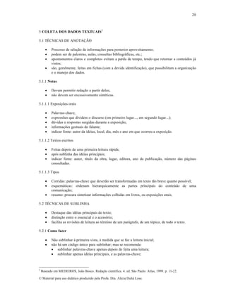 20

5 COLETA DOS DADOS TEXTUAIS3
5.1 TÉCNICAS DE ANOTAÇÃO





Processo de seleção de informações para posterior aproveitamento;
podem ser de palestras, aulas, consultas bibliográficas, etc.;
apontamentos claros e completos evitam a perda de tempo, tendo que retornar a conteúdos já
vistos;
são, geralmente, feitas em fichas (com a devida identificação), que possibilitam a organização
e o manejo dos dados.

5.1.1 Notas



Devem permitir redação a partir delas;
não devem ser excessivamente sintéticas.

5.1.1.1 Exposições orais






Palavras-chave;
expressões que dividem o discurso (em primeiro lugar..., em segundo lugar...);
dúvidas e respostas surgidas durante a exposição;
informações gestuais do falante;
indicar fonte: autor da idéias, local, dia, mês e ano em que ocorreu a exposição.

5.1.1.2 Textos escritos




Feitas depois de uma primeira leitura rápida;
após sublinha das idéias principais;
indicar fonte: autor, título da obra, lugar, editora, ano da publicação, número das páginas
consultadas.

5.1.1.3 Tipos




Corridas: palavras-chave que deverão ser transformadas em texto tão breve quanto possível;
esquemáticas: ordenam hierarquicamente as partes principais do conteúdo de uma
comunicação;
resumo: procura sintetizar informações colhidas em livros, ou exposições orais.

5.2 TÉCNICAS DE SUBLINHA




Destaque das idéias principais do texto;
distinção entre o essencial e o acessório;
facilita as revisões de leitura ao término de um parágrafo, de um tópico, de todo o texto.

5.2.1 Como fazer



3

Não sublinhar à primeira vista, à medida que se faz a leitura inicial;
não há um código único para sublinhar; mas se recomenda:
 sublinhar palavras-chave apenas depois de feita uma leitura;
 sublinhar apenas idéias principais, e as palavras-chave;

Baseado em MEDEIROS, João Bosco. Redação científica. 4. ed. São Paulo: Atlas, 1999. p. 11-22.

© Material para uso didático produzido pela Profa. Dra. Alícia Duhá Lose.

 