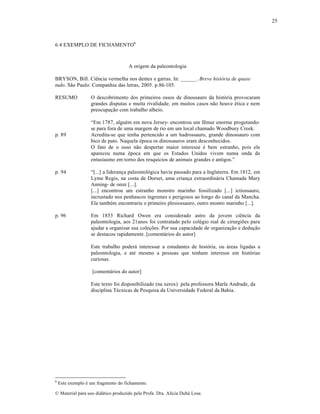 25

6.4 EXEMPLO DE FICHAMENTO6

A origem da paleontologia
BRYSON, Bill. CiŠncia vermelha nos dentes e garras. In: ______. Breve história de quase
tudo. S…o Paulo: Companhia das letras, 2005. p.86-105.
RESUMO

p. 89

O descobrimento dos primeiros ossos de dinossauro da hist‡ria provocaram
grandes disputas e muita rivalidade; em muitos casos n…o houve ƒtica e nem
preocupa„…o com trabalho alheio.
“Em 1787, alguƒm em nova Jersey- encontrou um fŠmur enorme progetandose para fora de uma margem de rio em um local chamado Woodbury Creek.
Acredita-se que tenha pertencido a um hadrossauro, grande dinossauro com
bico de pato. Naquela ƒpoca os dinossauros eram desconhecidos.
O fato de o osso n…o despertar maior interesse ƒ bem estranho, pois ele
apareceu numa ƒpoca em que os Estados Unidos vivem numa onda de
entusiasmo em torno dos resqu‚cios de animais grandes e antigos.”

p. 94

“[...] a lideran„a paleontol‡gica havia passado para a Inglaterra. Em 1812, em
Lyme Regis, na costa de Dorset, uma crian„a extraordin•ria Chamada Mary
Anning- de onze [...].
[...] encontrou um estranho monstro marinho fossilizado [...] ictiossauro,
incrustado nos penhascos ‚ngremes e perigosos ao longo do canal da Mancha.
Ela tambƒm encontraria o primeiro plesiossauro, outro mostro marinho [...].

p. 96

Em 1853 Richard Owen era considerado astro da jovem ciŠncia da
paleontologia, aos 21anos foi contratado pelo colƒgio real de cirurgi•es para
ajudar a organizar sua cole„•es. Por sua capacidade de organiza„…o e dedu„…o
se destacou rapidamente. [coment•rios do autor]
Este trabalho poder• interessar a estudantes de hist‡ria, ou •reas ligadas a
paleontologia, e atƒ mesmo a pessoas que tenham interesse em hist‡rias
curiosas.
[coment•rios do autor]
Este texto foi disponibilizado (na xerox) pela professora Marla Andrade, da
disciplina Tƒcnicas de Pesquisa da Universidade Federal da Bahia.

6

Este exemplo ƒ um fragmento do fichamento.

€ Material para uso did•tico produzido pela Profa. Dra. Al‚cia Duh• Lose.

 