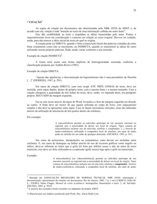 26

7 CITAÇÃO7
As regras de cita„…o em documentos s…o determinadas pela NBR 10520 da ABNT e, de
acordo com ela, cita„…o ƒ toda "men„…o no texto de uma informa„…o colhida em outra fonte".
Elas d…o credibilidade ao texto e respaldam as idƒias transmitidas pelo autor. Porƒm, ƒ
important‚ssimo levar em considera„…o o contexto em rela„…o ao texto original. Deve-se ter cuidado,
ainda, para n…o truncar a idƒia inicial do texto do qual se origina.
A cita„…o pode ser DIRETA, quando ƒ feita a transcri„…o literal das palavras extra‚das da outra
fonte exatamente como elas se encontram, ou INDIRETA, quando se transmitem as idƒias do outro
utilizando nossas pr‡prias palavras. Pode, ainda, variar conforme a sua extens…o.
Exemplo de cita„…o INDIRETA8:
A ironia seria assim uma forma impl‚cita de heterogeneidade mostrada, conforme a
classifica„…o proposta por Authler-Reiriz (1982).
Exemplo de cita„…o DIRETA:
“Apesar das aparŠncias, a desconstru„…o do logocentrismo n…o ƒ uma psican•lise da filosofia
[…]” (DERRIDA, 1967, p. 293).
Em casos de cita„…o DIRETA, caso esta ocupe AT‰ TR‘S LINHAS do texto, deve ser
inclu‚da, entre aspas duplas, dentro do pr‡prio texto, com a mesma fonte e o mesmo tamanho. Caso a
cita„…o ultrapasse a quantidade de trŠs linhas do texto, deve, ent…o, vir separada deste, em par•grafo
pr‡prio, RECUADO da margem esquerda.
Faz-se este recuo atravƒs da rƒgua do Word, levando-a a 4cm da margem esquerda em dire„…o
ao centro. A fonte deve ser menor do que aquela utilizada no corpo do texto, com espa„amento
simples e n…o deve se apresentar entre aspas. Caso se fa„am necess•rias omiss•es, estas s…o indicadas
atravƒs da utiliza„…o de reticŠncias de trŠs pontos dentro de colchetes.
Por exemplo:
A teleconferŠncia permite ao indiv‚duo participar de um encontro nacional ou
regional sem a necessidade de deixar seu local de origem. Tipos comuns de
teleconferŠncia incluem uso de televis…o, telefone e computador. [...] Atravƒs de
•udio-conferŠncia, utilizando a companhia local de telefone, um sinal de •udio
pode ser emitido em um sal…o de qualquer dimens…o. (NICHOLS, 1993, p. 181)

Em casos de acrƒscimos, interpola„•es ou coment•rios, estes devem ser inclu‚dos entre
colchetes. E, em casos de destaques ou Šnfase atravƒs do uso de recursos gr•ficos como negrito ou
it•lico, deve-se informar ao leitor que o grifo foi feito por arb‚trio nosso e n…o do autor do texto
transcrito, isso deve ser feito utilizando-se a express…o (grifo nosso) logo ap‡s o grifo na transcri„…o.
Exemplo:
A teleconferŠncia [ou videoconferŠncia] permite ao indiv‚duo participar de um
encontro nacional ou regional sem a necessidade de deixar seu local de origem. Tipos
comuns de teleconferŠncia incluem uso de televis…o, telefone e computador. Atravƒs
de •udio-conferŠncia, utilizando a companhia local de telefone, um sinal de •udio

7

Baseado em ASSOCIA—˜O BRASILEIRA DE NORMAS T‰CNICAS. NBR 10520: informa„…o e
documenta„…o: apresenta„…o de cita„•es em documentos. Rio de Janeiro, 2002. 7 p. e em LUBISCO, N‚dia M.
L.; VIEIRA, S•nia Chagas. Manual de estilo acadêmico: monografias, disserta„•es e teses. 2. ed. Salvador:
EDUFBA, 2003. p. 58-65.
8
A maioria dos exemplos foram extra‚dos ou adaptados da pr‡pria ABNT.
€ Material para uso did•tico produzido pela Profa. Dra. Al‚cia Duh• Lose.

 